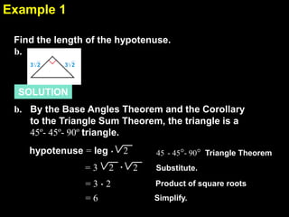 Example 1
7.4
Find the length of the hypotenuse.
b.

SOLUTION
b. By the Base Angles Theorem and the Corollary
to the Triangle Sum Theorem, the triangle is a
45º- 45º- 90º triangle.
hypotenuse = leg .
=3

2 .

=3.2
=6

2

45 - 45°- 90° Triangle Theorem

2

Substitute.
Product of square roots

Simplify.

 