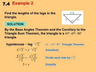 7.4 Example 2
Find the lengths of the legs in the
triangle.

SOLUTION
By the Base Angles Theorem and the Corollary to the
Triangle Sum Theorem, the triangle is a 45º- 45º- 90º
triangle.

hypotenuse = leg

2

5

2 =x

2

5

x 2
2
=
2
2
5=x

45 - 45°- 90° Triangle Theorem
Substitute.
Divide each side by
Simplify.

2

 