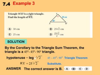 7.4 Example 3

SOLUTION
By the Corollary to the Triangle Sum Theorem, the
triangle is a 45º- 45º- 90º triangle.

hypotenuse = leg
WX = 25

2
2

45 - 45°- 90° Triangle Theorem
Substitute.

ANSWER The correct answer is B.

 