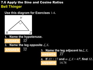 7.6 Apply the Sine and Cosine Ratios

7.6

Bell Thinger
Use this diagram for Exercises 1-4.

1. Name the hypotenuse.
ANSWER XZ
2. Name the leg opposite X.
ANSWER YZ
3. Name the leg adjacent to X.
ANSWER XY
4. If XY = 17 and m X = 41 , find YZ.
ANSWER 14.78

 