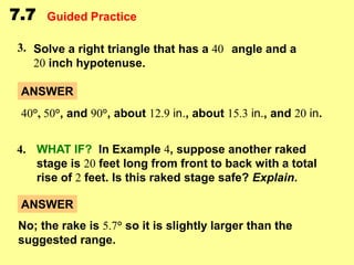 7.7

Guided Practice

3. Solve a right triangle that has a 40 angle and a
20 inch hypotenuse.
ANSWER
40°, 50°, and 90°, about 12.9 in., about 15.3 in., and 20 in.
4. WHAT IF? In Example 4, suppose another raked
stage is 20 feet long from front to back with a total
rise of 2 feet. Is this raked stage safe? Explain.
ANSWER
No; the rake is 5.7° so it is slightly larger than the
suggested range.

 