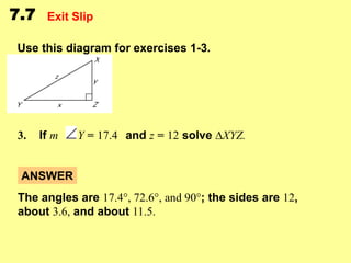 7.7

Exit Slip

Use this diagram for exercises 1-3.

3.

If m

Y = 17.4 and z = 12 solve ∆XYZ.

ANSWER
The angles are 17.4°, 72.6°, and 90°; the sides are 12,
about 3.6, and about 11.5.

 