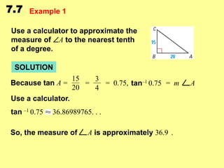 7.7

Example 1

Use a calculator to approximate the
measure of A to the nearest tenth
of a degree.

SOLUTION
Because tan A =

15
3
=
= 0.75, tan–1 0.75 = m
20
4

Use a calculator.

tan –1 0.75

36.86989765. . .

So, the measure of

A is approximately 36.9 .

A

 