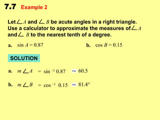 7.7

Example 2

Let A and
B be acute angles in a right triangle.
Use a calculator to approximate the measures of A
and
B to the nearest tenth of a degree.

a. sin A = 0.87

b. cos B = 0.15

SOLUTION
a. m

A

= sin –1 0.87

60.5

b. m

B

= cos –1 0.15

81.4°

 