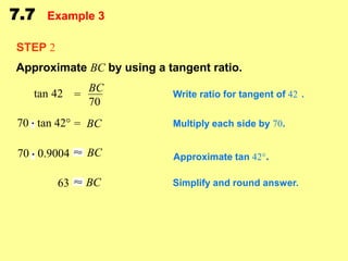 7.7

Example 3

STEP 2
Approximate BC by using a tangent ratio.
tan 42 = BC
70
70 tan 42° = BC

Write ratio for tangent of 42 .
Multiply each side by 70.

70 0.9004

BC

Approximate tan 42°.

63

BC

Simplify and round answer.

 