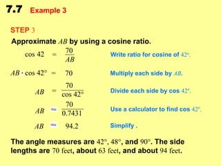 7.7

Example 3

STEP 3
Approximate AB by using a cosine ratio.
cos 42 = 70
Write ratio for cosine of 42o.
AB
AB cos 42° =

70

70
AB = cos 42°
70
AB
0.7431
AB

94.2

Multiply each side by AB.
Divide each side by cos 42o.
Use a calculator to find cos 42o.
Simplify .

The angle measures are 42°, 48°, and 90°. The side
lengths are 70 feet, about 63 feet, and about 94 feet.

 