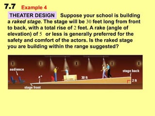 7.7

Example 4

THEATER DESIGN Suppose your school is building
a raked stage. The stage will be 30 feet long from front
to back, with a total rise of 2 feet. A rake (angle of
elevation) of 5 or less is generally preferred for the
safety and comfort of the actors. Is the raked stage
you are building within the range suggested?

 