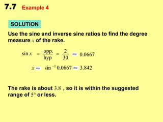 7.7

Example 4

SOLUTION
Use the sine and inverse sine ratios to find the degree
measure x of the rake.
sin x = opp. = 2
hyp
30

x

sin –1 0.0667

0.0667

3.842

The rake is about 3.8 , so it is within the suggested
range of 5° or less.

 