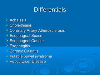Differentials










Achalasia
Choleithiasis
Coronary Artery Atherosclerosis
Esophageal Spasm
Esophageal Cancer
Esophagitis
Chronic Gastritis
Irritable bowel syndrome
Peptic Ulcer Disease

 