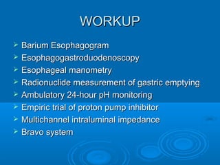 WORKUP









Barium Esophagogram
Esophagogastroduodenoscopy
Esophageal manometry
Radionuclide measurement of gastric emptying
Ambulatory 24-hour pH monitoring
Empiric trial of proton pump inhibitor
Multichannel intraluminal impedance
Bravo system

 