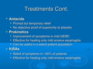 Treatments Cont.


Antacids





Prokinetics






Prompt but temporary relief
No objective proof of superiority to placebo
Improvement of symptoms in mild GERD
Effective for healing only mild erosive esophagitis
Can be useful in a select patient population

H2RAs



Relief of symptoms in ~50% of patients
Effective for healing only mild erosive esophagitis

 