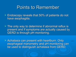 Points to Remember


Endoscopy reveals that 50% of patients do not
have esophagitis.



The only way to determine if abnormal reflux is
present and if symptoms are actually caused by
GERD is through pH monitoring.



Achalasia can present with heartburn. Only
esophageal manometry and pH monitoring can
be used to distinguish achalasia from GERD.

 