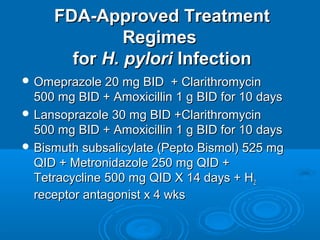 FDA-Approved Treatment
Regimes
for H. pylori Infection
 Omeprazole 20 mg BID

+ Clarithromycin
500 mg BID + Amoxicillin 1 g BID for 10 days
 Lansoprazole 30 mg BID +Clarithromycin
500 mg BID + Amoxicillin 1 g BID for 10 days
 Bismuth subsalicylate (Pepto Bismol) 525 mg
QID + Metronidazole 250 mg QID +
Tetracycline 500 mg QID X 14 days + H2
receptor antagonist x 4 wks

 