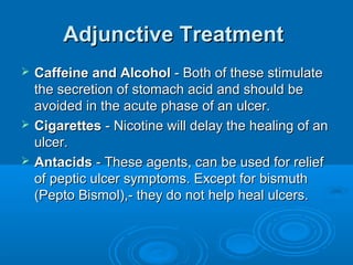 Adjunctive Treatment





Caffeine and Alcohol - Both of these stimulate
the secretion of stomach acid and should be
avoided in the acute phase of an ulcer.
Cigarettes - Nicotine will delay the healing of an
ulcer.
Antacids - These agents, can be used for relief
of peptic ulcer symptoms. Except for bismuth
(Pepto Bismol),- they do not help heal ulcers.

 