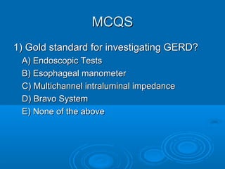 MCQS
1) Gold standard for investigating GERD?
A) Endoscopic Tests
B) Esophageal manometer
C) Multichannel intraluminal impedance
D) Bravo System
E) None of the above

 