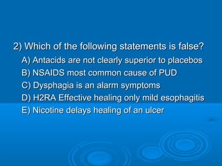 2) Which of the following statements is false?
A) Antacids are not clearly superior to placebos
B) NSAIDS most common cause of PUD
C) Dysphagia is an alarm symptoms
D) H2RA Effective healing only mild esophagitis
E) Nicotine delays healing of an ulcer

 