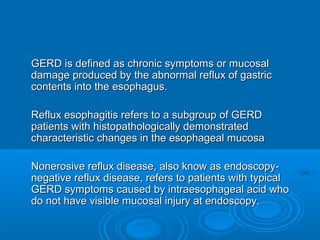 GERD is defined as chronic symptoms or mucosal
damage produced by the abnormal reflux of gastric
contents into the esophagus.
Reflux esophagitis refers to a subgroup of GERD
patients with histopathologically demonstrated
characteristic changes in the esophageal mucosa
Nonerosive reflux disease, also know as endoscopynegative reflux disease, refers to patients with typical
GERD symptoms caused by intraesophageal acid who
do not have visible mucosal injury at endoscopy.

 