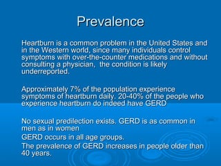 Prevalence
Heartburn is a common problem in the United States and
in the Western world, since many individuals control
symptoms with over-the-counter medications and without
consulting a physician, the condition is likely
underreported.
Approximately 7% of the population experience
symptoms of heartburn daily. 20-40% of the people who
experience heartburn do indeed have GERD
No sexual predilection exists. GERD is as common in
men as in women
GERD occurs in all age groups.
The prevalence of GERD increases in people older than
40 years.

 