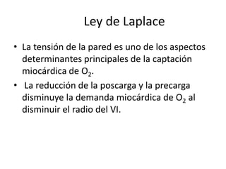 Ley de Laplace
• La tensión de la pared es uno de los aspectos
determinantes principales de la captación
miocárdica de O2.
• La reducción de la poscarga y la precarga
disminuye la demanda miocárdica de O2 al
disminuir el radio del VI.

 