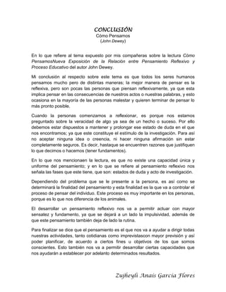 CONCLUSIÓN
Cómo Pensamos
(John Dewey)
En lo que refiere al tema expuesto por mis compañeras sobre la lectura Cómo
PensamosNueva Exposición de la Relación entre Pensamiento Reflexivo y
Proceso Educativo del autor John Dewey.
Mi conclusión al respecto sobre este tema es que todos los seres humanos
pensamos mucho pero de distintas maneras; la mejor manera de pensar es la
reflexiva, pero son pocas las personas que piensan reflexivamente, ya que esta
implica pensar en las consecuencias de nuestros actos o nuestras palabras, y esto
ocasiona en la mayoría de las personas malestar y quieren terminar de pensar lo
más pronto posible.
Cuando la personas comenzamos a reflexionar, es porque nos estamos
preguntado sobre la veracidad de algo ya sea de un hecho o suceso. Por ello
debemos estar dispuestos a mantener y prolongar ese estado de duda en el que
nos encontramos; ya que este constituye el estímulo de la investigación. Para así
no aceptar ninguna idea o creencia, ni hacer ninguna afirmación sin estar
completamente seguros. Es decir, hastaque se encuentren razones que justifiquen
lo que decimos o hacemos (tener fundamentos).
En lo que nos mencionaen la lectura, es que no existe una capacidad única y
uniforme del pensamiento; y en lo que se refiere al pensamiento reflexivo nos
señala las fases que este tiene, que son: estados de duda y acto de investigación.
Dependiendo del problema que se le presente a la persona, es así como se
determinará la finalidad del pensamiento y esta finalidad es la que va a controlar el
proceso de pensar del individuo. Este proceso es muy importante en los personas,
porque es lo que nos diferencia de los animales.
El desarrollar un pensamiento reflexivo nos va a permitir actuar con mayor
sensatez y fundamento, ya que se dejará a un lado la impulsividad, además de
que este pensamiento también deja de lado la rutina.
Para finalizar se dice que el pensamiento es el que nos va a ayudar a dirigir todas
nuestras actividades, tanto cotidianas como imprevistascon mayor previsión y así
poder planificar, de acuerdo a ciertos fines u objetivos de los que somos
conscientes. Esto también nos va a permitir desarrollar ciertas capacidades que
nos ayudarán a establecer por adelanto determinados resultados.

Zujheyli Anaís García Flores

 