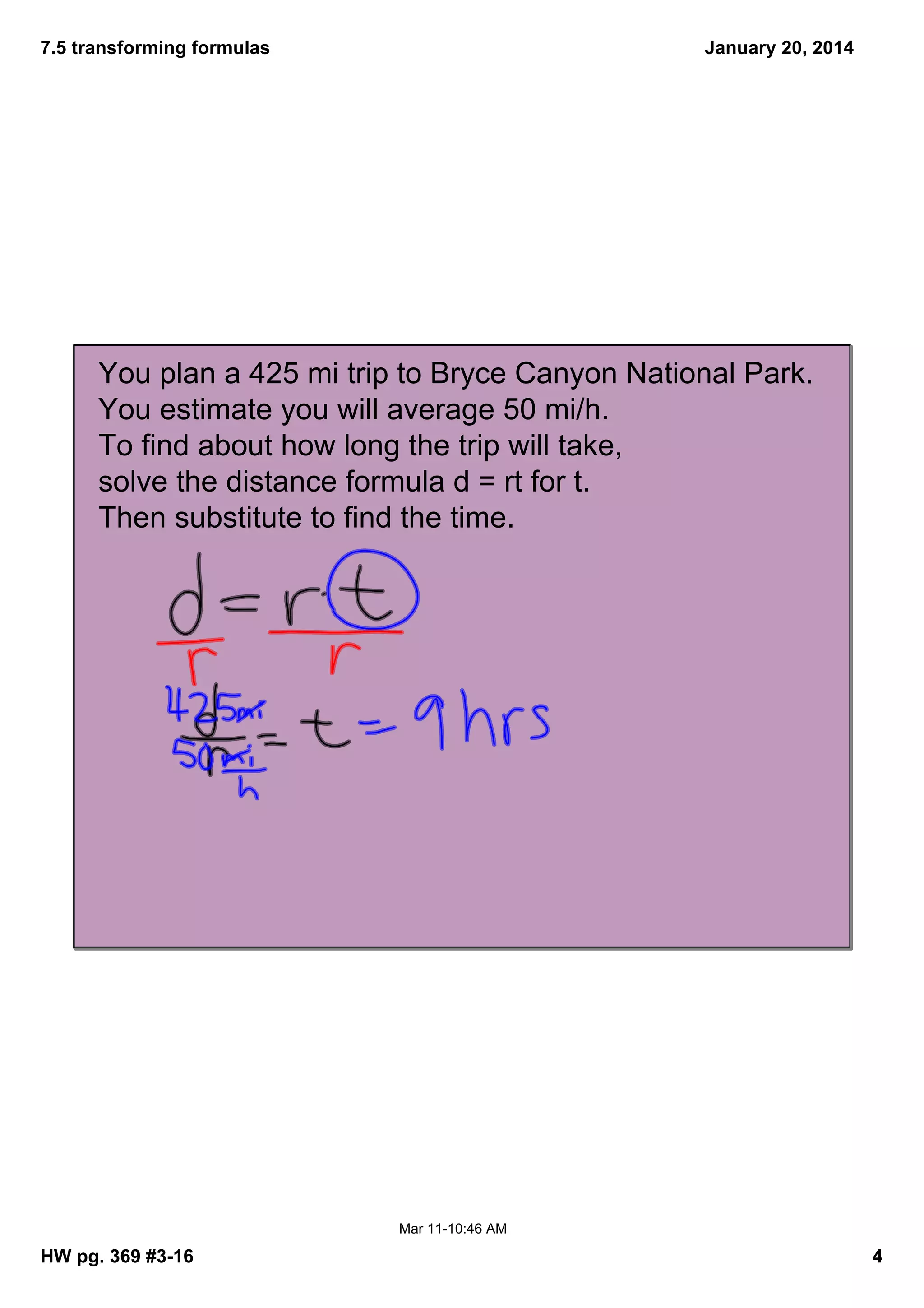 7.5 transforming formulas
January 20, 2014
You plan a 425 mi trip to Bryce Canyon National Park.
You estimate you will average 50 mi/h.
To find about how long the trip will take,
solve the distance formula d = rt for t.
Then substitute to find the time.
Mar 1110:46 AM
HW pg. 369 #316
4
