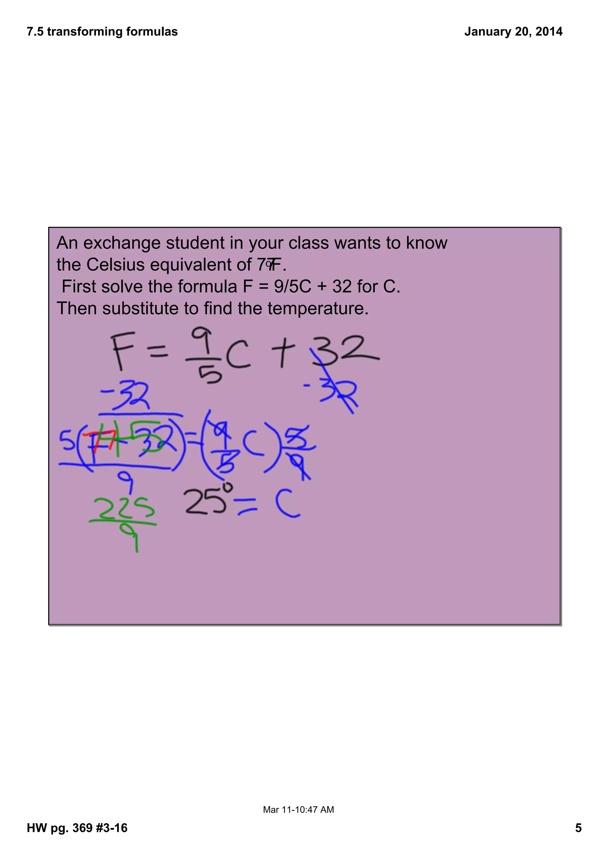 7.5 transforming formulas
January 20, 2014
An exchange student in your class wants to know
oF.
the Celsius equivalent of 77
First solve the formula F = 9/5C + 32 for C.
Then substitute to find the temperature.
Mar 1110:47 AM
HW pg. 369 #316
5