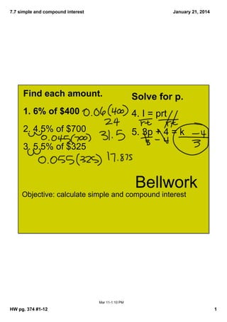 7.7 simple and compound interest

January 21, 2014

Find each amount.

Solve for p.  

1. 6% of $400

4. I = prt

2. 4.5% of $700

5. 3p + 4 = k

3. 5.5% of $325

Bellwork
Objective: calculate simple and compound interest

Mar 11­1:10 PM

HW pg. 374 #1­12

1

 