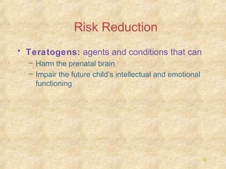Risk Reduction
• Teratogens: agents and conditions that can
– Harm the prenatal brain
– Impair the future child’s intellectual and emotional
functioning

16

 