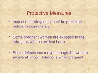 Protective Measures
• Impact of teratogens cannot be predicted
before mid-pregnancy
• Some pregnant women are exposed to the
tetragons with no evident harm
• Some defects occur even though the woman
avoids all known tetragons while pregnant
22

 