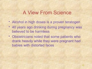 A View From Science
• Alcohol in high doses is a proven teratogen
• 40 years ago drinking during pregnancy was
believed to be harmless
• Obstetricians noted that some patients who
drank heavily while they were pregnant had
babies with distorted faces

23

 