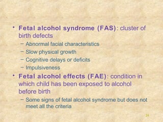 • Fetal alcohol syndrome (FAS) : cluster of
birth defects
–
–
–
–

Abnormal facial characteristics
Slow physical growth
Cognitive delays or deficits
Impulsiveness

• Fetal alcohol effects (FAE) : condition in
which child has been exposed to alcohol
before birth
– Some signs of fetal alcohol syndrome but does not
meet all the criteria
24

 