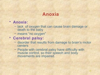 Anoxia
• Anoxia:
– lack of oxygen that can cause brain damage or
death to the baby
– means “no oxygen”

• Cerebral palsy:
– disorder that results from damage to brain’s motor
centers
– People with cerebral palsy have difficulty with
muscle control, so their speech and body
movements are impaired.

31

 