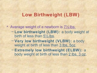 Low Birthweight (LBW)
• Average weight of a newborn is 7½ lbs.
– Low birthweight (LBW): a body weight at
birth of less than 5½ lbs.
– Very low birthweight (VLBW): a body
weight at birth of less than 3 lbs, 5oz.
– Extremely low birthweight (ELBW): a
body weight at birth of less than 2 lbs, 3 oz.

32

 