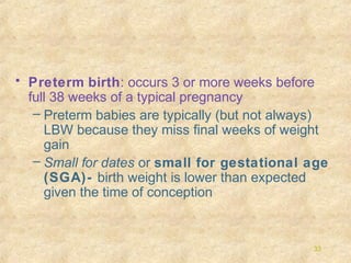 • Preterm birth: occurs 3 or more weeks before
full 38 weeks of a typical pregnancy
– Preterm babies are typically (but not always)
LBW because they miss final weeks of weight
gain
– Small for dates or small for gestational age
(SGA)- birth weight is lower than expected
given the time of conception

33

 