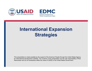 International Expansion
Strategies

This presentation is made possible by the support of the American People through the United States Agency
for International Development (USAID). The contents of this presentation are the sole responsibility of Rick
Rasmussen and do not necessarily reflect the views of USAID or the United States Government.

 