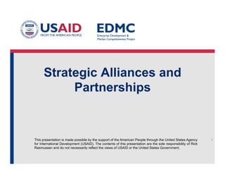Strategic Alliances and
Partnerships

This presentation is made possible by the support of the American People through the United States Agency
for International Development (USAID). The contents of this presentation are the sole responsibility of Rick
Rasmussen and do not necessarily reflect the views of USAID or the United States Government.

1

 