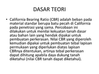 DASAR TEORI
• California Bearing Ratio (CBR) adalah beban pada
material standar berupa batu pecah di California
pada penetrasi yang sama. Percobaan ini
dilakukan untuk menilai kekuatan tanah dasar
atau bahan lain yang hendak dipakai untuk
pembuatan perkerasan. Nilai CBR yang diperoleh
kemudian dipakai untuk pembuatan tebal lapisan
permukaan yang diperlukan diatas lapisan
CBRnya ditentukan, artinya tebal perkerasan
dapat dihitung apabila daya dukung tanah
diketahui (nilai CBR tanah dapat diketahui).

 