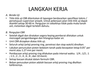 LANGKAH KERJA
A. Benda Uji
• Titik-titik uji CBR ditentukan di lapangan berdasarkan spesifikasi teknis /
persetujuan supervisor proyek. Untuk pekerjaan jalan titik-titik uji dapat
diambil setiap 30-60 m. Pengujian ini sebaiknya tidak pada muka tanah
asli, melainkan digali terlebih dahulu.
B. Pengujian CBR
• Setelah digali dan diratakan segera keping pemberat diletakan untuk
mencegah pengembangan dan hilangnya kadar air.
• Unit CBR disiapkan diatas titik uji.
• Seluruh arloji (arloji proving ring, penetrasi dan stop watch) dinolkan.
• Lakukan penursukan piston kedalam tanah pada kecepatan tetap 0.05” per
menit atau 1.27 mm per menit.
• Pembacaan arloji proving ring dilakukan pada interval waktu: 1/4 ; 1/2 ; 1
; 1.5 ; 2 ; 3 ; 4 ; 6 ; 8 ; dan 10 menit.
• Setiap bacaan dicatat dalam formulir CBR.
• Beban penusukan piston adalah bacaan arloji proving ring dkalikan
kalibrasinya.

 