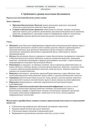 [РАБОЧАЯ ПРОГРАММА ПО БИОЛОГИИ 7 КЛАСС ]
[2013-2014гг]

4. Требования к уровню подготовки обучающихся
В результате изучения биологии ученик должен
Знать/ понимать
Признаки биологических объектов: живых организмов; животных; популяций;
экосистем и агроэкосистем; животных своего региона
Сущность биологических процессов: обмен веществ, питание, дыхание, выделение,
транспорт веществ, рост, развитие, размножение, регуляция жизнедеятельности организма
животных, раздражимость, круговорот веществ и превращения энергии в экосистемах.
Особенности строения организмов животных разных систематических групп
Уметь
Объяснять: роль биологии в формировании современной естественнонаучной картины мира, в
практической деятельности людей и самого ученика; родство, общность происхождения и
эволюцию животных; роль различных организмов в жизни человека и собственной
деятельности; взаимосвязи организмов и окружающей среды; необходимость защиты
окружающей среды
Изучать биологические объекты и процессы: ставить биологические эксперименты, описывать
и объяснять результаты опытов; наблюдать за ростом и развитием животных, поведением
животных, сезонными изменениями в природе; рассматривать наготовых и приготовленных
микропрепаратов и описывать биологические объекты
Распознавать и описывать: на таблицах основные части и органоиды животной клетки; на
живых объектах и таблицах органы и системы органов животных, животных отдельных типов
и классов; наиболее распространѐнных животных своей местности, домашних животных,
опасные для человека животные.
Выявлять изменчивость организмов, приспособления животных к среде обитания, типы
взаимодействия разных видов животных между собой и с другими компонентами экосистем
Сравнивать биологические объекты (клетки, ткани, органы и системы органов, животных,
представителей отдельных систематических групп) и делать выводы на основе сравнения;
Определять принадлежность животных определенной систематической группе
(классификация)
Проводить самостоятельный поиск биологической информации: находить в тексте
учебника отличительные признаки животных основных систематических групп; в
биологических словарях и справочниках значение зоологических терминов; в различных
источниках необходимую информацию о животных (в том числе с использованием
информационных технологий);
Использовать приобретѐнные знания и умения в практической деятельности и повседневной
жизни для:
Соблюдения мер профилактики заболеваний, вызываемых животными;
Оказания первой помощи при укусах животных
Соблюдения правил поведения в окружающей среде
Выращивания и размножения домашних животных, ухода за ними

4

 