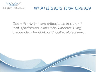 WHAT IS SHORT TERM ORTHO?

Cosmetically focused orthodontic treatment
that is performed in less than 9 months, using
unique clear brackets and tooth-colored wires.

 
