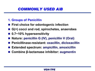 COMMONLY USED A/B
1. Groups of Penicillin
 First choice for odontogenic infection
 G(+) cocci and rod, spirochetes, anaerobes
 0.7~10% hypersensitivity
 Nature: penicillin G (IV), penicillin V (Oral)
 Penicillinase-resistant: oxacillin, dicloxacillin
 Extended spectrum: ampicillin, amoxicillin
 Combine β-lactamase inhibitor: augmentin

VGH-TPE

 
