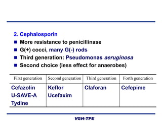 2. Cephalosporin
 More resistance to penicillinase
 G(+) cocci, many G(-) rods
 Third generation: Pseudomonas aeruginosa
 Second choice (less effect for anaerobes)
First generation

Cefazolin
U-SAVE-A
Tydine

Second generation

Keflor
Ucefaxim

Third generation

Claforan

VGH-TPE

Forth generation

Cefepime

 