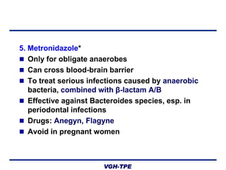 5. Metronidazole*
 Only for obligate anaerobes
 Can cross blood-brain barrier
 To treat serious infections caused by anaerobic
bacteria, combined with β-lactam A/B
 Effective against Bacteroides species, esp. in
periodontal infections
 Drugs: Anegyn, Flagyne
 Avoid in pregnant women

VGH-TPE

 