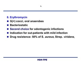 `
8. Erythromycin
 G(+) cocci, oral anaerobes
 Bacteriostatic
 Second choice for odontogenic infections
 Indication for out-patients with mild infection
 Drug resistence: 50% of S. aureus, Strep. viridans,

VGH-TPE

 