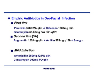  Empiric Antibiotics in Oro-Facial Infection
■

First-line
Penicillin 3MU IVA q6h -> Cefazolin 1000mg q6h
Gentamycin 60-80mg IVA q8h-q12h

■

Second line (3A)
Augmentin 1200mg q8h + Amikin 375mg q12h + Anegyn

■

Mild infection
Amoxicillin 250mg #2 PO q8h
Clindamycin 300mg PO q6h
VGH-TPE

 