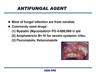 ANTIFUNGAL AGENT
 Most of fungal infection are from candida
 Commonly used drugs:

(1) Nystatin (Mycostatin)= PO 4-600,000 U qid
(2) Amphotericin B= IV for severe systemic infec.
(3) Fluconazole, Ketoconazole

VGH-TPE

 