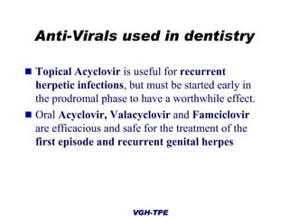 Anti-Virals used in dentistry
 Topical Acyclovir is useful for recurrent

herpetic infections, but must be started early in
the prodromal phase to have a worthwhile effect.
 Oral Acyclovir, Valacyclovir and Famciclovir
are efficacious and safe for the treatment of the
first episode and recurrent genital herpes

VGH-TPE

 