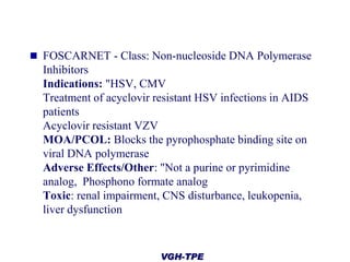  FOSCARNET - Class: Non-nucleoside DNA Polymerase

Inhibitors
Indications: "HSV, CMV
Treatment of acyclovir resistant HSV infections in AIDS
patients
Acyclovir resistant VZV
MOA/PCOL: Blocks the pyrophosphate binding site on
viral DNA polymerase
Adverse Effects/Other: "Not a purine or pyrimidine
analog, Phosphono formate analog
Toxic: renal impairment, CNS disturbance, leukopenia,
liver dysfunction

VGH-TPE

 