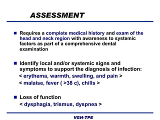 ASSESSMENT
 Requires a complete medical history and exam of the

head and neck region with awareness to systemic
factors as part of a comprehensive dental
examination
 Identify local and/or systemic signs and

symptoms to support the diagnosis of infection:
< erythema, warmth, swelling, and pain >
< malaise, fever ( >38 c), chills >
 Loss of function

< dysphagia, trismus, dyspnea >
VGH-TPE

 