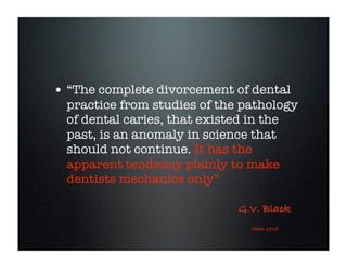 • “The complete divorcement of dental

practice from studies of the pathology
of dental caries, that existed in the
past, is an anomaly in science that
should not continue. It has the
apparent tendency plainly to make
dentists mechanics only”
G.V. Black
1836-1915

 